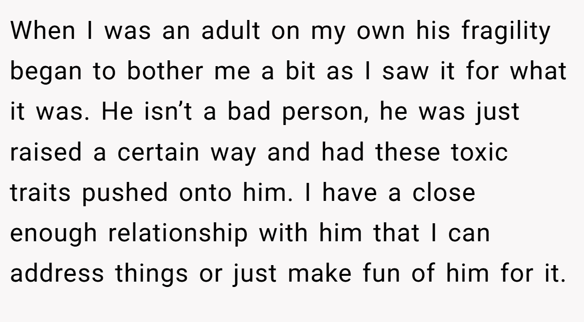 When I was an adult on my own his fragility began to bother me a bit as I saw it for what it was. He isn’t a bad person, he was just raised a certain way and had these toxic traits pushed onto him. I have a close enough relationship with him that I can address things or just make fun of him for it.