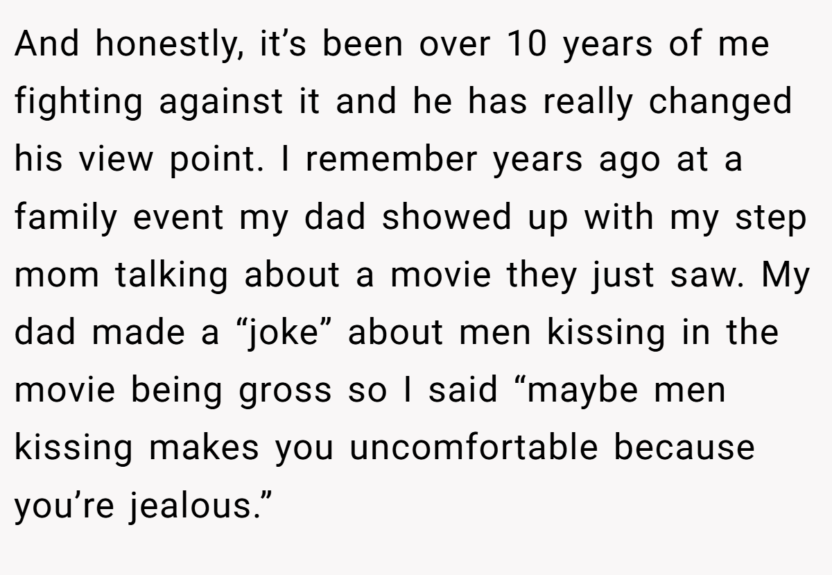 And honestly, it’s been over 10 years of me fighting against it and he has really changed his view point. I remember years ago at a family event my dad showed up with my step mom talking about a movie they just saw. My dad made a “joke” about men kissing in the movie being gross so I said “maybe men kissing makes you uncomfortable because you’re jealous.”