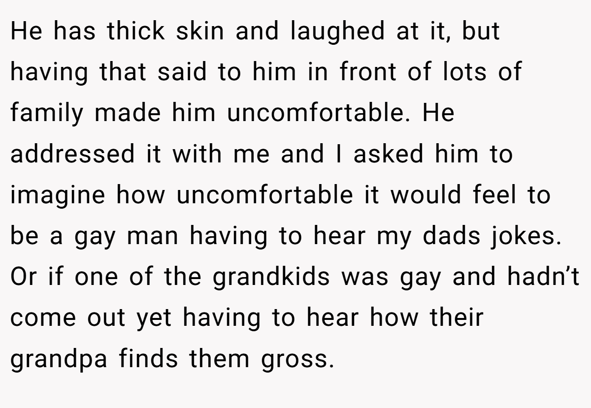 He has thick skin and laughed at it, but having that said to him in front of lots of family made him uncomfortable. He addressed it with me and I asked him to imagine how uncomfortable it would feel to be a gay man having to hear my dads jokes. Or if one of the grandkids was gay and hadn’t come out yet having to hear how their grandpa finds them gross.