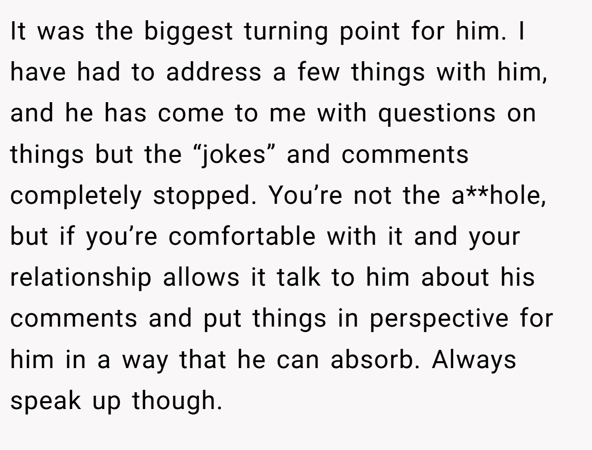 It was the biggest turning point for him. I have had to address a few things with him, and he has come to me with questions on things but the “jokes” and comments completely stopped. You’re not the a**hole, but if you’re comfortable with it and your relationship allows it talk to him about his comments and put things in perspective for him in a way that he can absorb. Always speak up though.