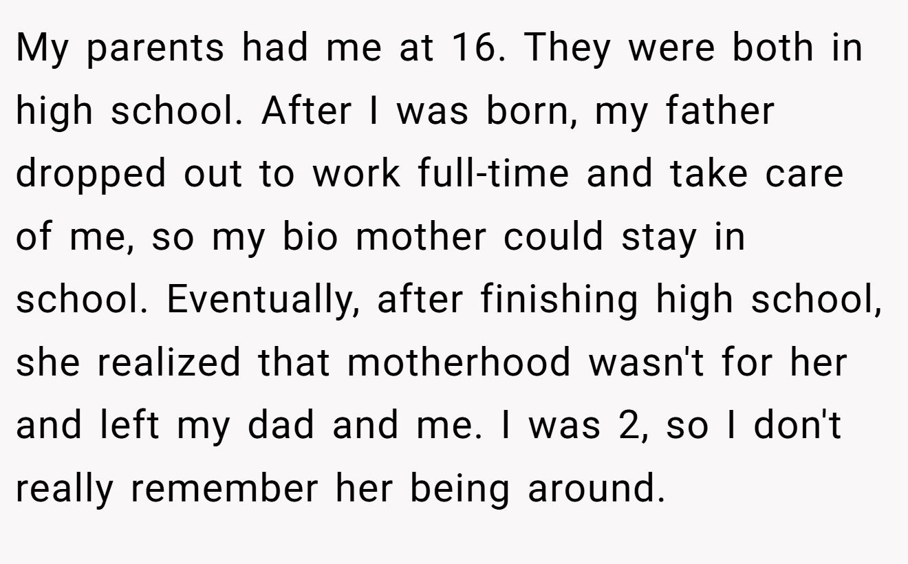 My parents had me at 16. They were both in high school. After I was born, my father dropped out to work full-time and take care of me, so my bio mother could stay in school. Eventually, after finishing high school, she realized that motherhood wasn't for her and left my dad and me. I was 2, so I don't really remember her being around.