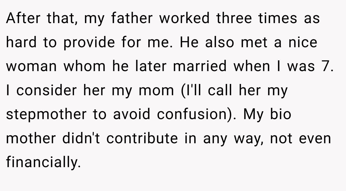 After that, my father worked three times as hard to provide for me. He also met a nice woman whom he later married when I was 7. I consider her my mom (I'll call her my stepmother to avoid confusion). My bio mother didn't contribute in any way, not even financially.