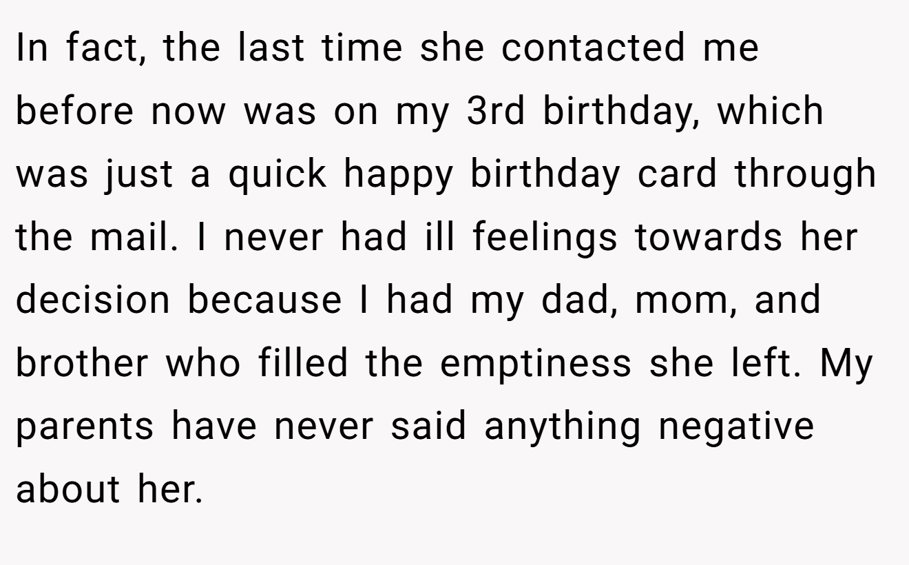 In fact, the last time she contacted me before now was on my 3rd birthday, which was just a quick happy birthday card through the mail. I never had ill feelings towards her decision because I had my dad, mom, and brother who filled the emptiness she left. My parents have never said anything negative about her.