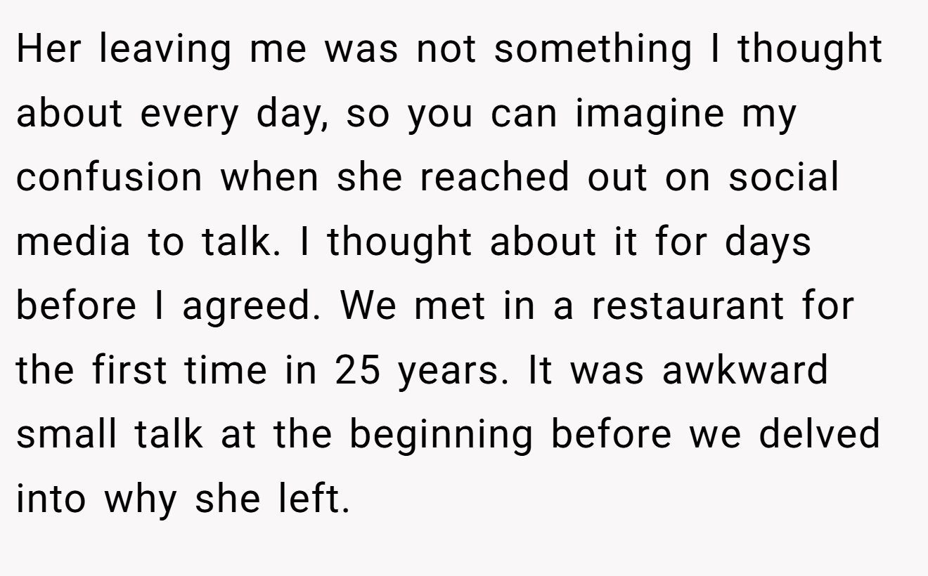 Her leaving me was not something I thought about every day, so you can imagine my confusion when she reached out on social media to talk. I thought about it for days before I agreed. We met in a restaurant for the first time in 25 years. It was awkward small talk at the beginning before we delved into why she left.