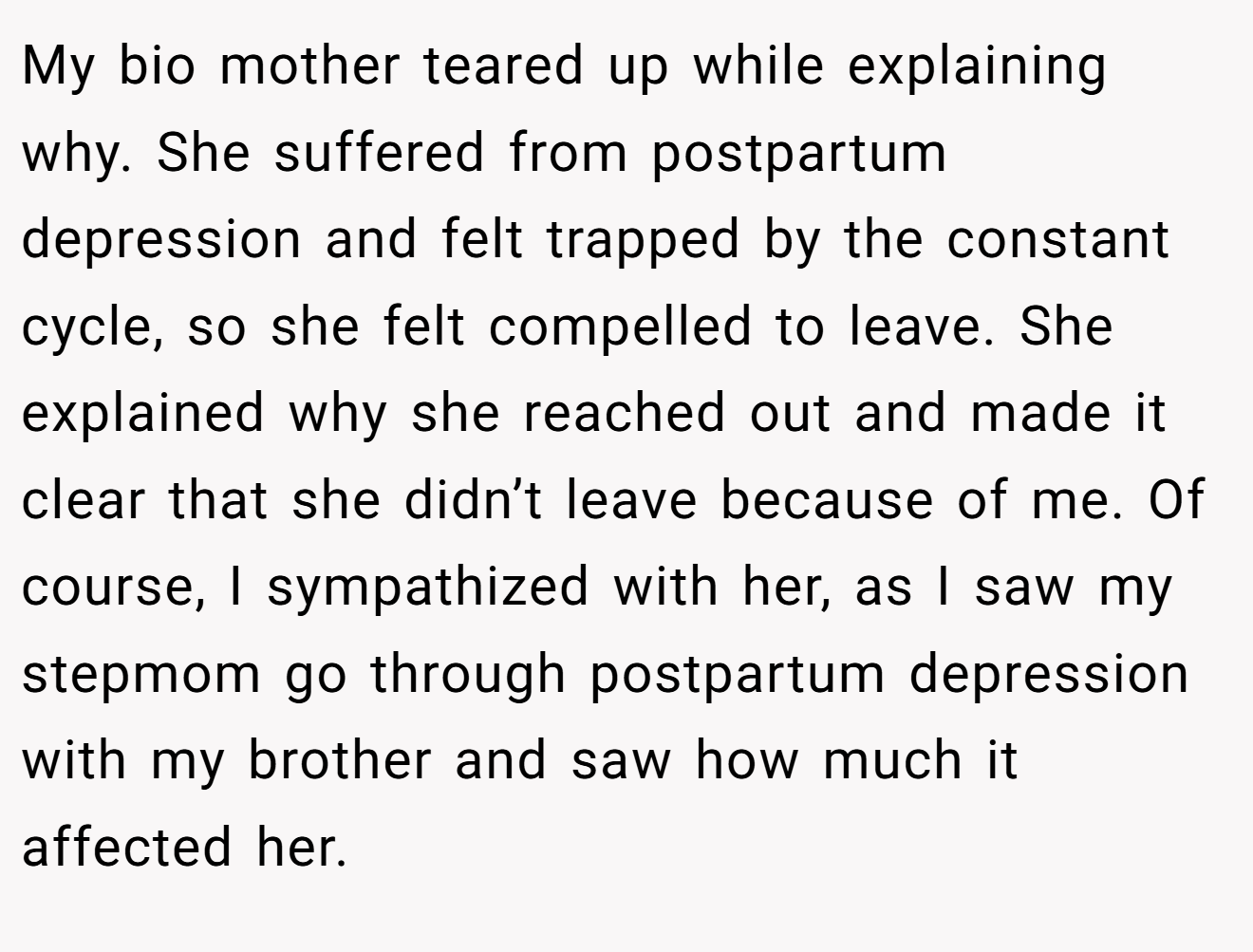 My bio mother teared up while explaining why. She suffered from postpartum depression and felt trapped by the constant cycle, so she felt compelled to leave. She explained why she reached out and made it clear that she didn’t leave because of me. Of course, I sympathized with her, as I saw my stepmom go through postpartum depression with my brother and saw how much it affected her.