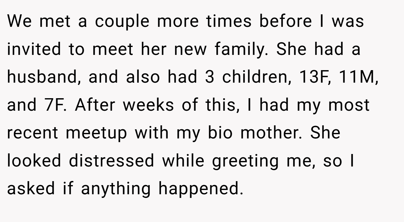 We met a couple more times before I was invited to meet her new family. She had a husband, and also had 3 children, 13F, 11M, and 7F. After weeks of this, I had my most recent meetup with my bio mother. She looked distressed while greeting me, so I asked if anything happened.