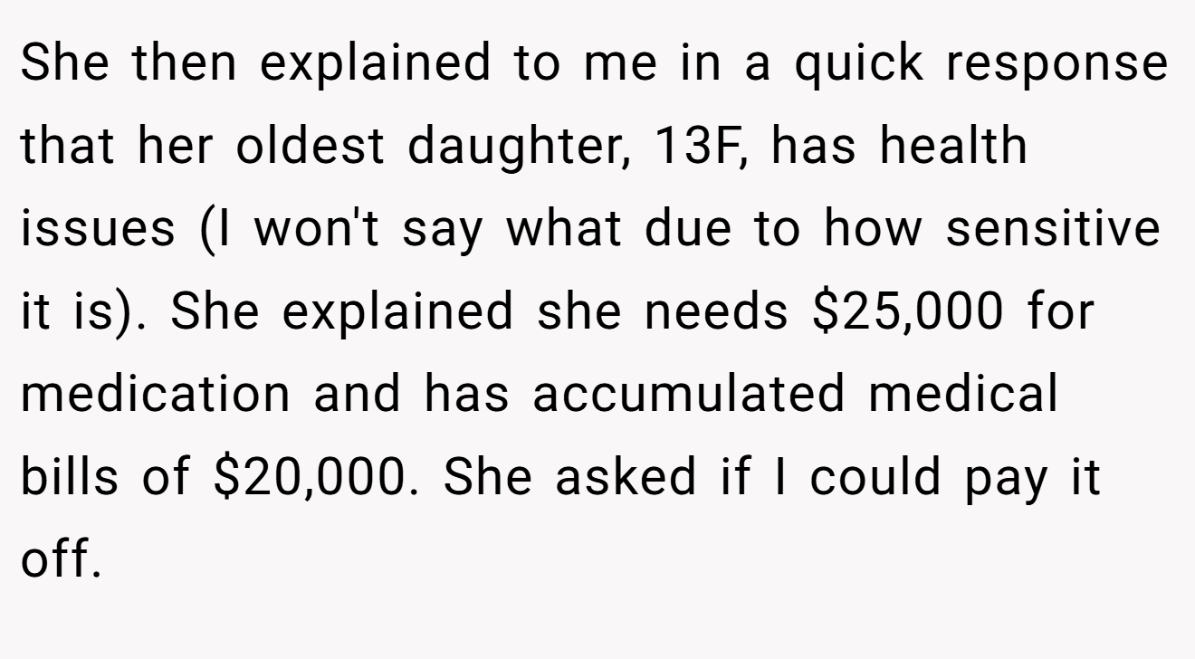 She then explained to me in a quick response that her oldest daughter, 13F, has health issues (I won't say what due to how sensitive it is). She explained she needs $25,000 for medication and has accumulated medical bills of $20,000. She asked if I could pay it off.