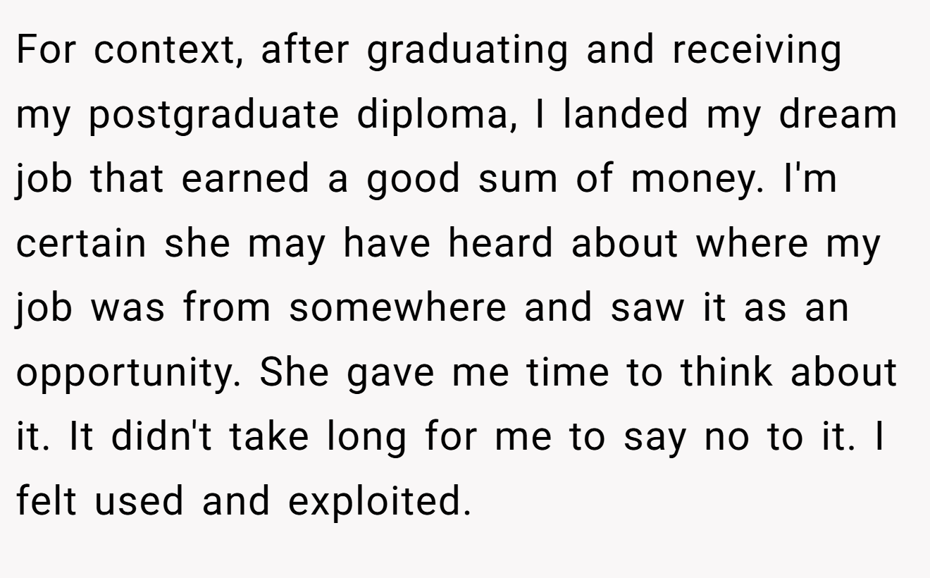 For context, after graduating and receiving my postgraduate diploma, I landed my dream job that earned a good sum of money. I'm certain she may have heard about where my job was from somewhere and saw it as an opportunity. She gave me time to think about it. It didn't take long for me to say no to it. I felt used and exploited.