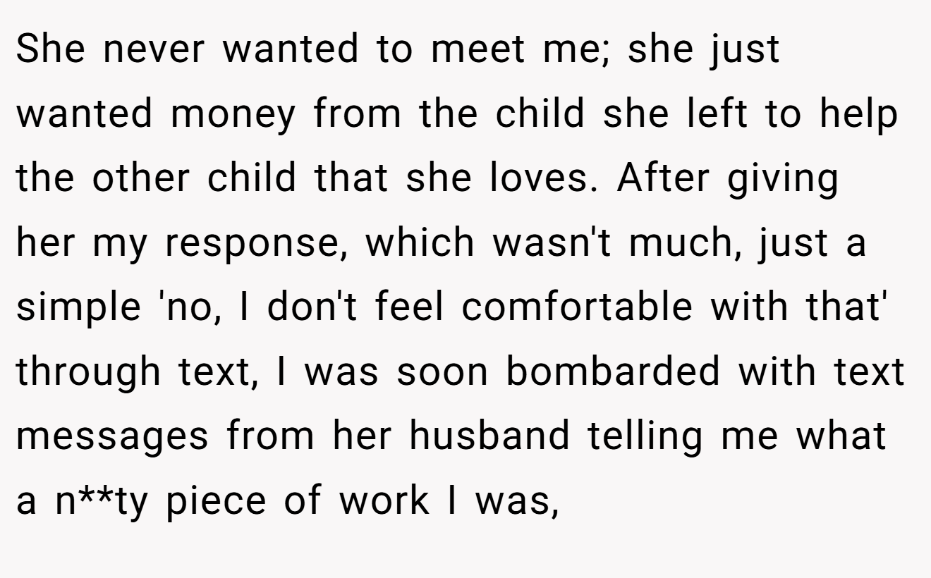 She never wanted to meet me; she just wanted money from the child she left to help the other child that she loves. After giving her my response, which wasn't much, just a simple 'no, I don't feel comfortable with that' through text, I was soon bombarded with text messages from her husband telling me what a n**ty piece of work I was,