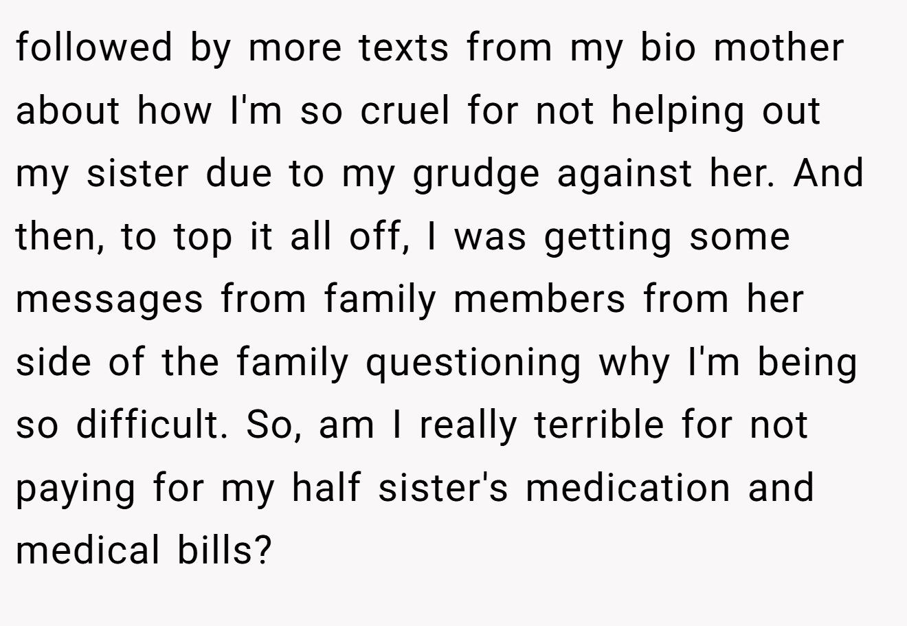 followed by more texts from my bio mother about how I'm so cruel for not helping out my sister due to my grudge against her. And then, to top it all off, I was getting some messages from family members from her side of the family questioning why I'm being so difficult. So, am I really terrible for not paying for my half sister's medication and medical bills?