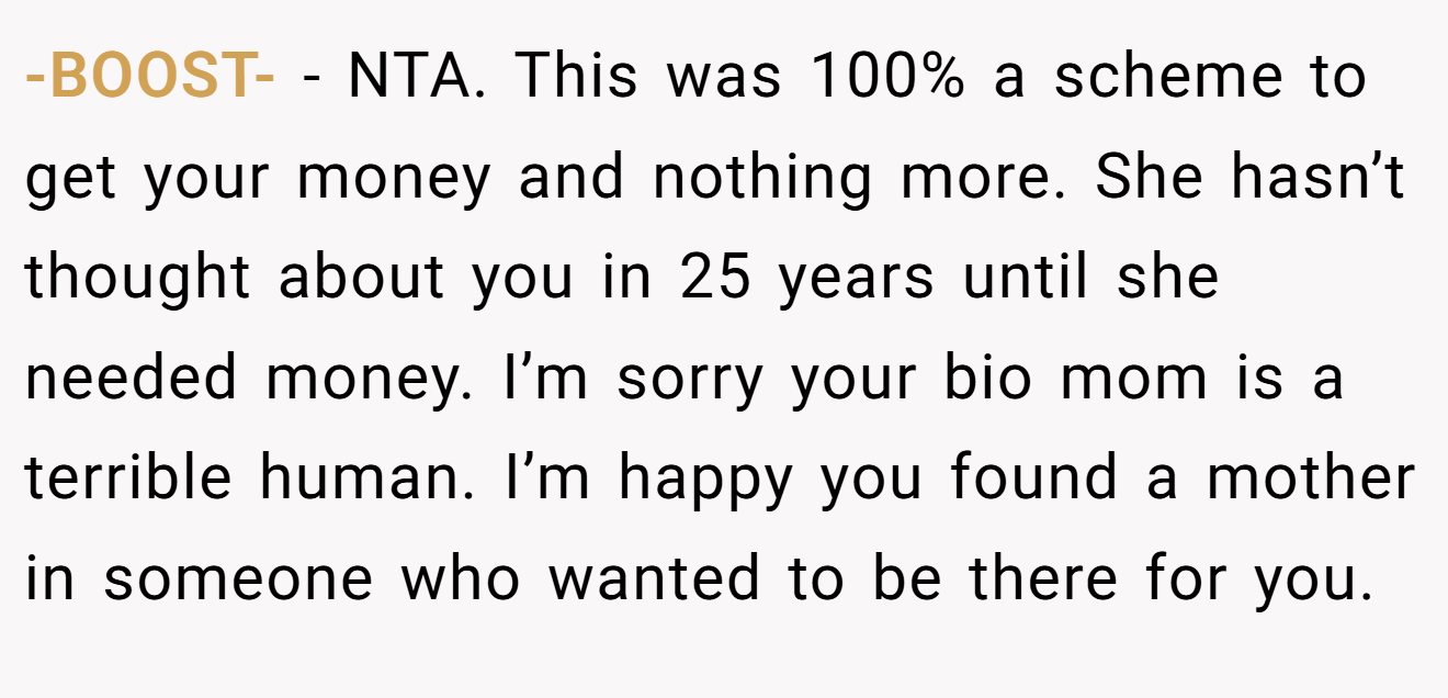 -BOOST- - NTA. This was 100% a scheme to get your money and nothing more. She hasn’t thought about you in 25 years until she needed money. I’m sorry your bio mom is a terrible human. I’m happy you found a mother in someone who wanted to be there for you.