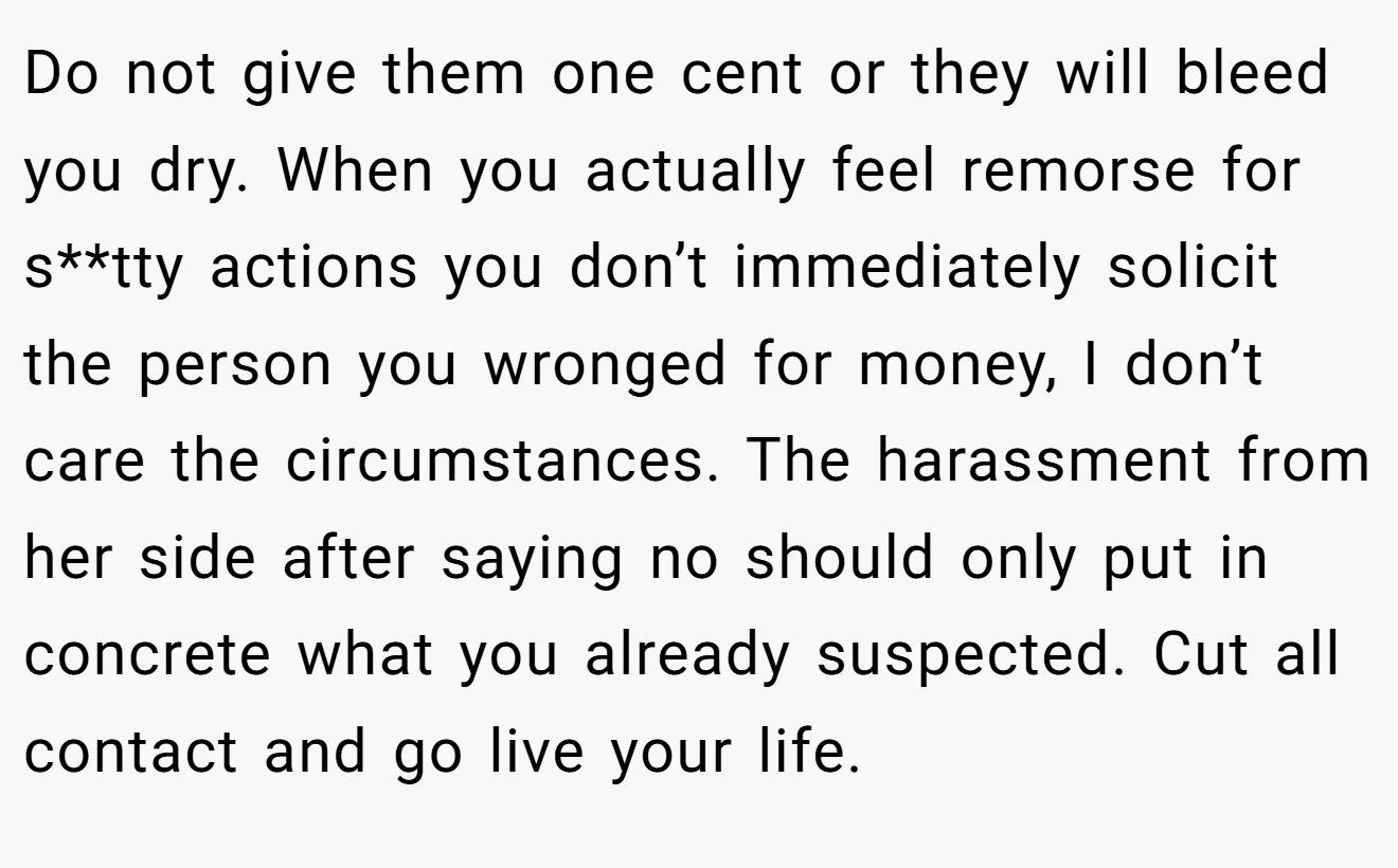 Do not give them one cent or they will bleed you dry. When you actually feel remorse for s**tty actions you don’t immediately solicit the person you wronged for money, I don’t care the circumstances. The harassment from her side after saying no should only put in concrete what you already suspected. Cut all contact and go live your life.