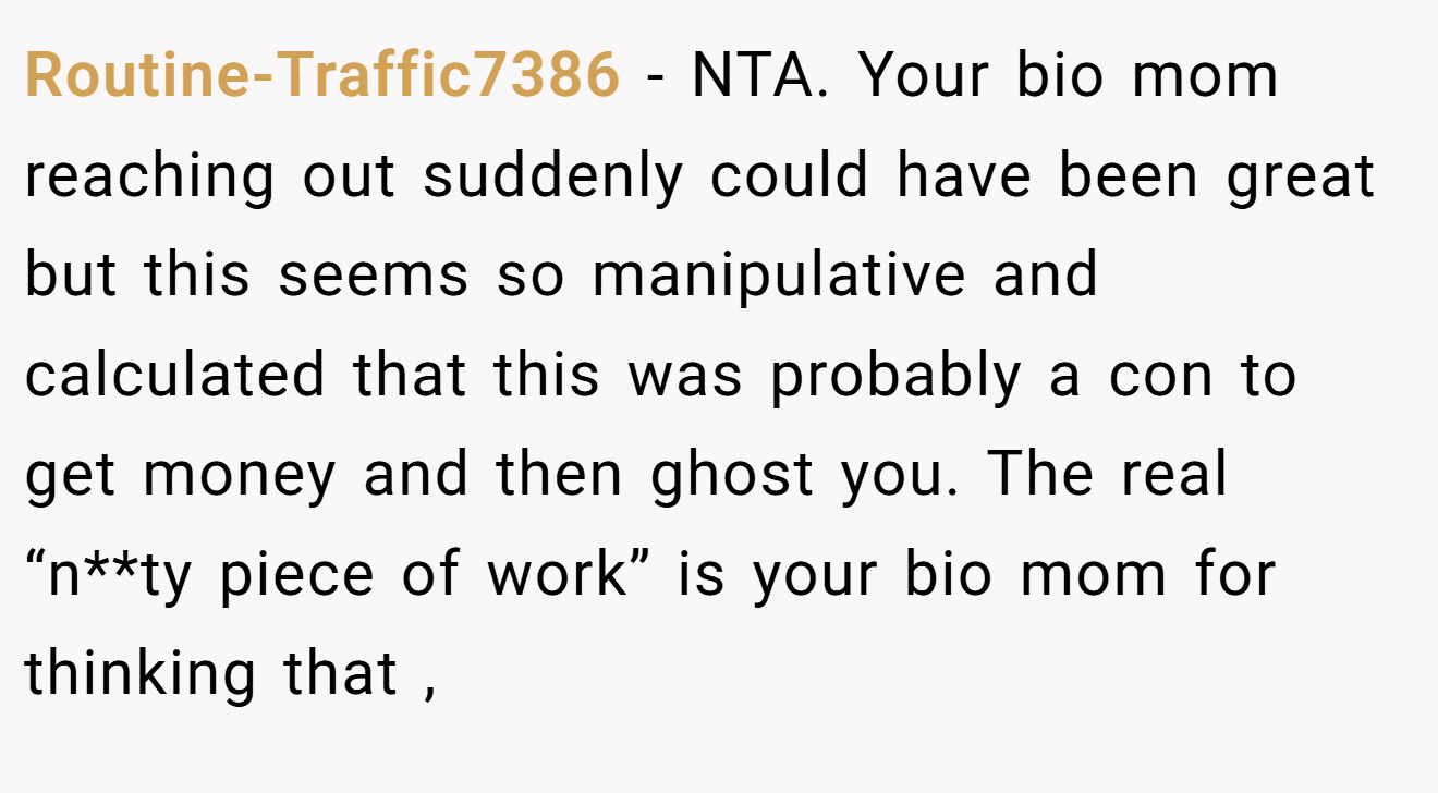 Routine-Traffic7386 - NTA. Your bio mom reaching out suddenly could have been great but this seems so manipulative and calculated that this was probably a con to get money and then ghost you. The real “n**ty piece of work” is your bio mom for thinking that ,