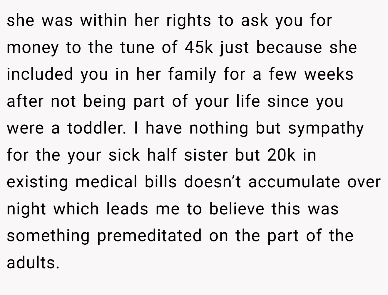 she was within her rights to ask you for money to the tune of 45k just because she included you in her family for a few weeks after not being part of your life since you were a toddler. I have nothing but sympathy for the your sick half sister but 20k in existing medical bills doesn’t accumulate over night which leads me to believe this was something premeditated on the part of the adults.