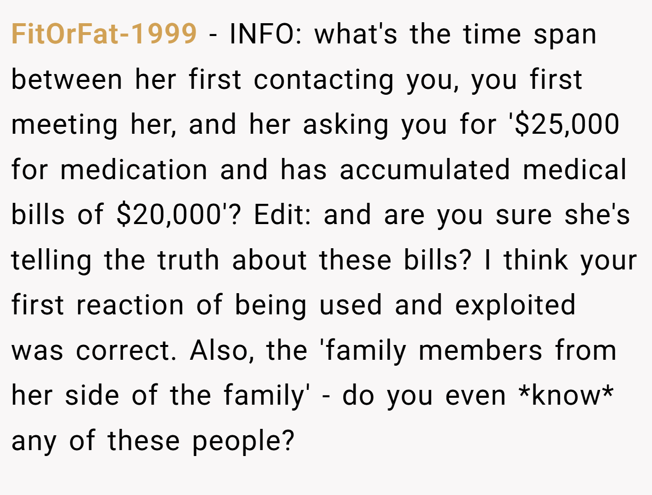 FitOrFat-1999 - INFO: what's the time span between her first contacting you, you first meeting her, and her asking you for '$25,000 for medication and has accumulated medical bills of $20,000'? Edit: and are you sure she's telling the truth about these bills? I think your first reaction of being used and exploited was correct. Also, the 'family members from her side of the family' - do you even *know* any of these people?
