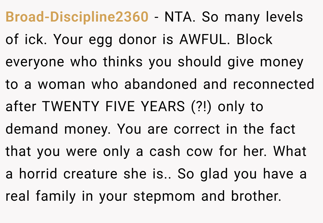 Broad-Discipline2360 - NTA. So many levels of ick. Your egg donor is AWFUL. Block everyone who thinks you should give money to a woman who abandoned and reconnected after TWENTY FIVE YEARS (?!) only to demand money. You are correct in the fact that you were only a cash cow for her. What a horrid creature she is.. So glad you have a real family in your stepmom and brother.