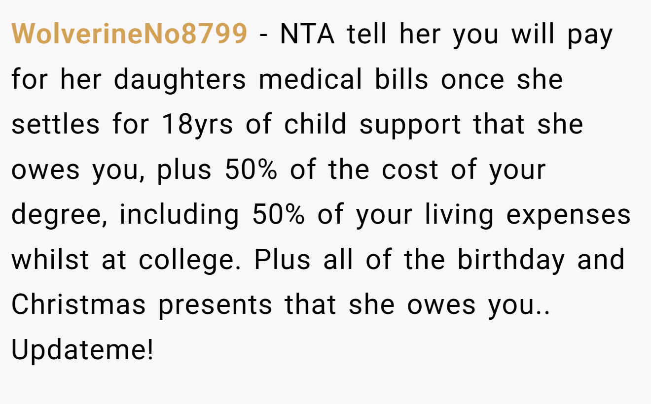 WolverineNo8799 - NTA tell her you will pay for her daughters medical bills once she settles for 18yrs of child support that she owes you, plus 50% of the cost of your degree, including 50% of your living expenses whilst at college. Plus all of the birthday and Christmas presents that she owes you.. Updateme!