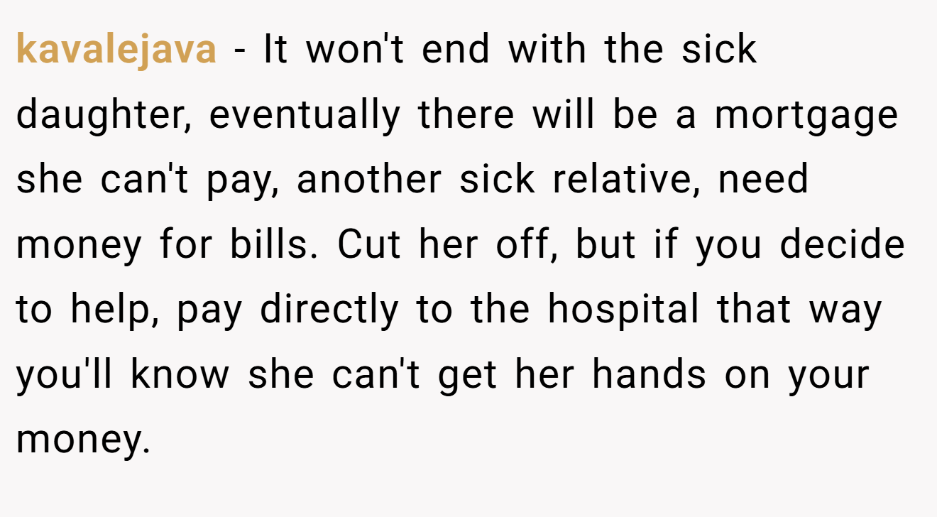 kavalejava - It won't end with the sick daughter, eventually there will be a mortgage she can't pay, another sick relative, need money for bills. Cut her off, but if you decide to help, pay directly to the hospital that way you'll know she can't get her hands on your money.