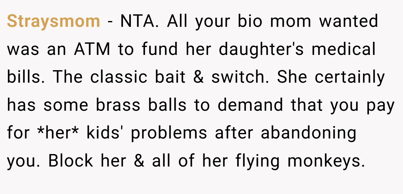 Straysmom - NTA. All your bio mom wanted was an ATM to fund her daughter's medical bills. The classic bait & switch. She certainly has some brass balls to demand that you pay for *her* kids' problems after abandoning you. Block her & all of her flying monkeys.