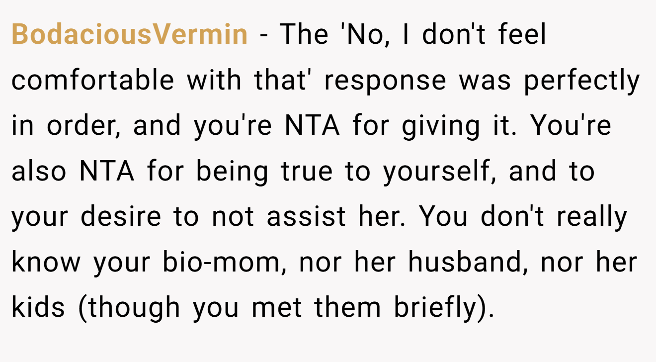 BodaciousVermin - The 'No, I don't feel comfortable with that' response was perfectly in order, and you're NTA for giving it. You're also NTA for being true to yourself, and to your desire to not assist her. You don't really know your bio-mom, nor her husband, nor her kids (though you met them briefly).