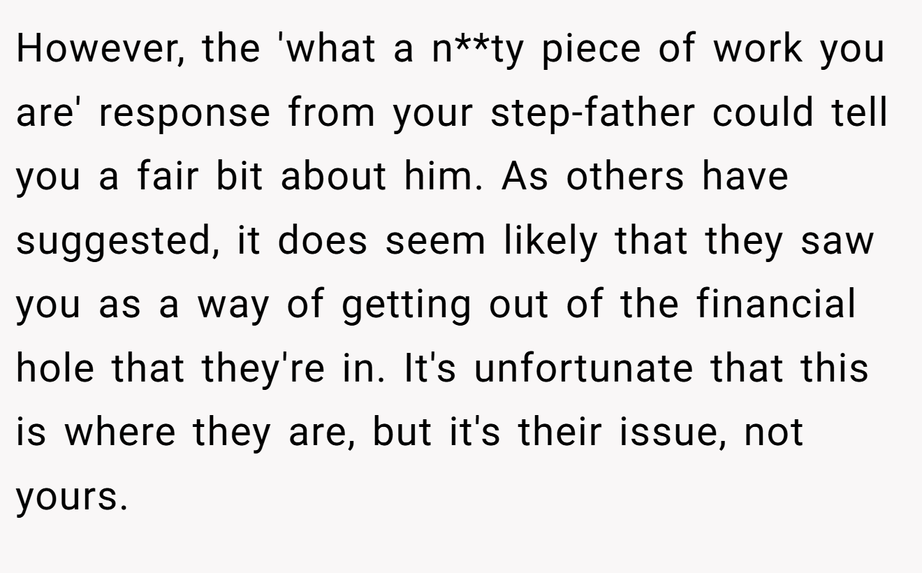 However, the 'what a n**ty piece of work you are' response from your step-father could tell you a fair bit about him. As others have suggested, it does seem likely that they saw you as a way of getting out of the financial hole that they're in. It's unfortunate that this is where they are, but it's their issue, not yours.