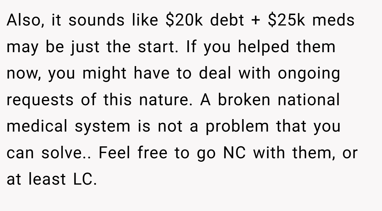 Also, it sounds like $20k debt + $25k meds may be just the start. If you helped them now, you might have to deal with ongoing requests of this nature. A broken national medical system is not a problem that you can solve.. Feel free to go NC with them, or at least LC.