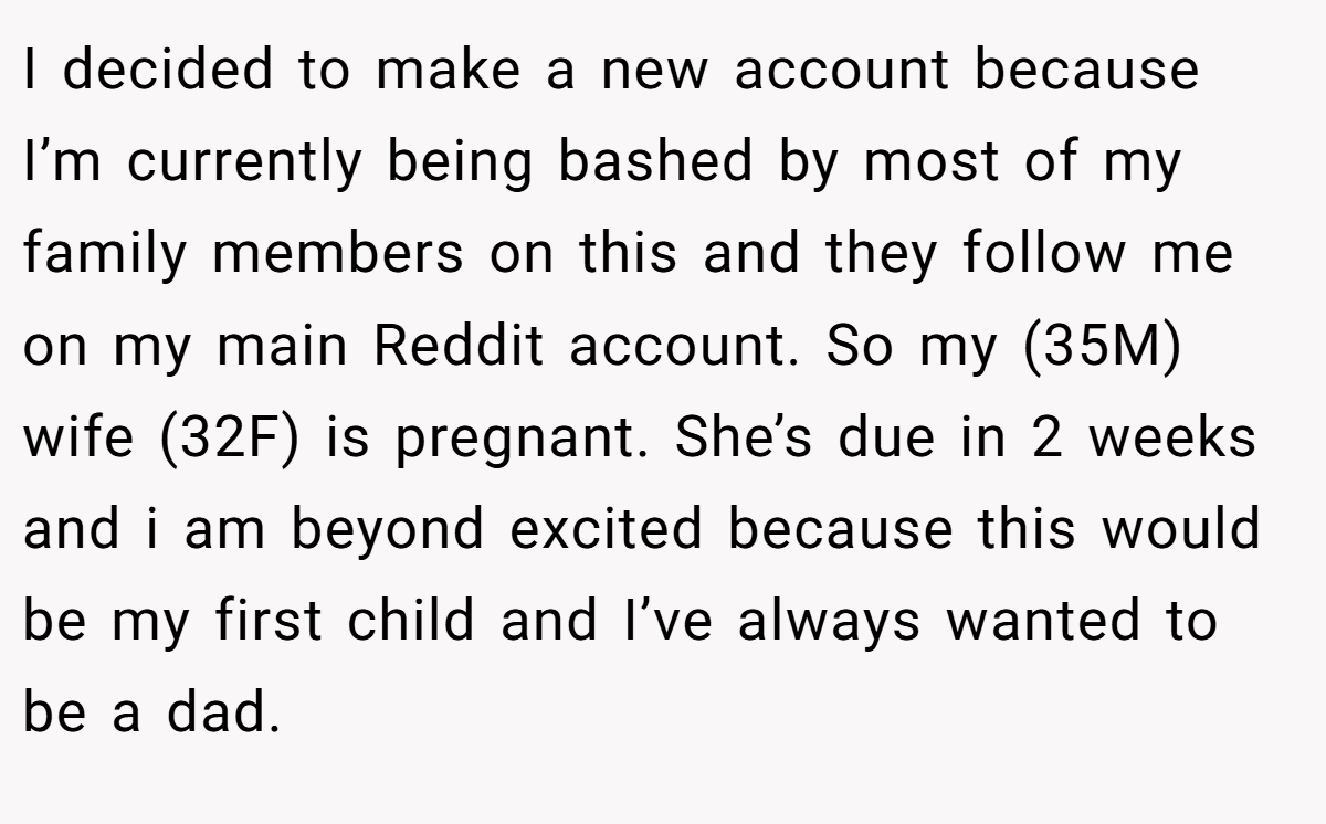 I decided to make a new account because I’m currently being bashed by most of my family members on this and they follow me on my main Reddit account. So my (35M) wife (32F) is pregnant. She’s due in 2 weeks and i am beyond excited because this would be my first child and I’ve always wanted to be a dad.