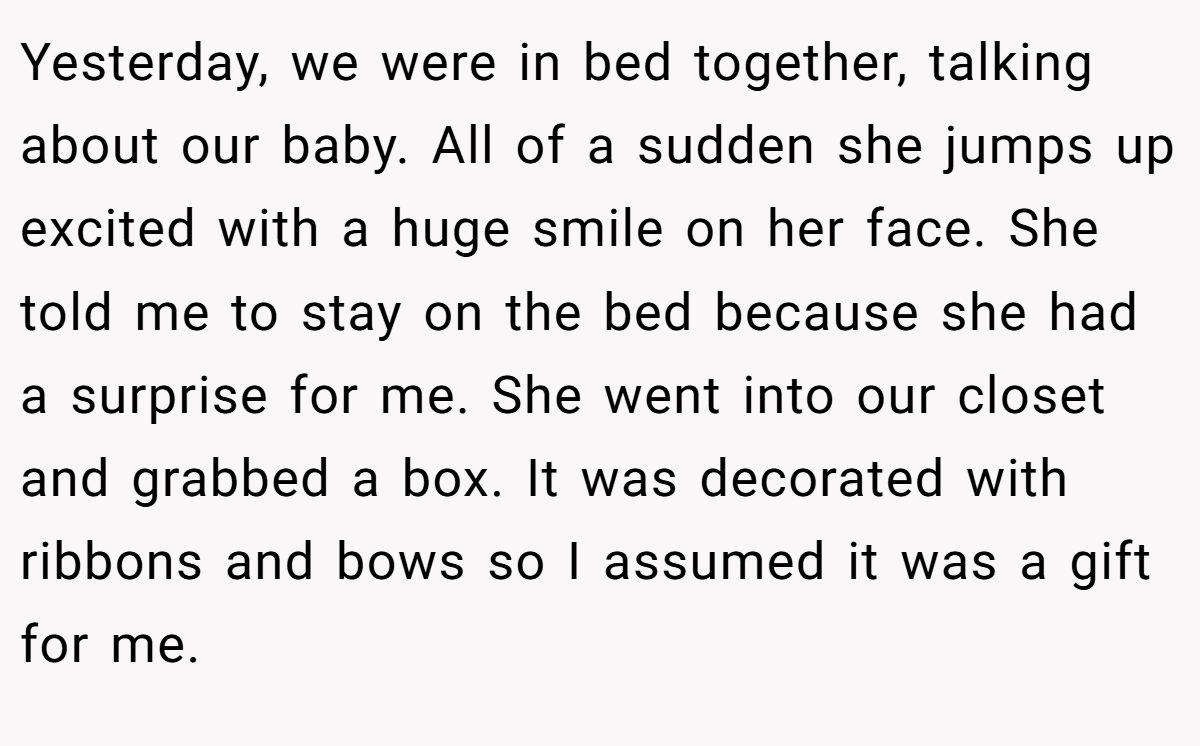 Yesterday, we were in bed together, talking about our baby. All of a sudden she jumps up excited with a huge smile on her face. She told me to stay on the bed because she had a surprise for me. She went into our closet and grabbed a box. It was decorated with ribbons and bows so I assumed it was a gift for me.