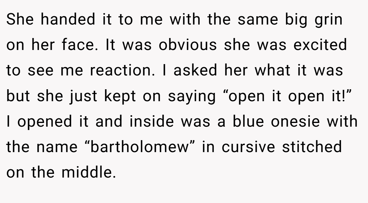 She handed it to me with the same big grin on her face. It was obvious she was excited to see me reaction. I asked her what it was but she just kept on saying “open it open it!” I opened it and inside was a blue onesie with the name “bartholomew” in cursive stitched on the middle.