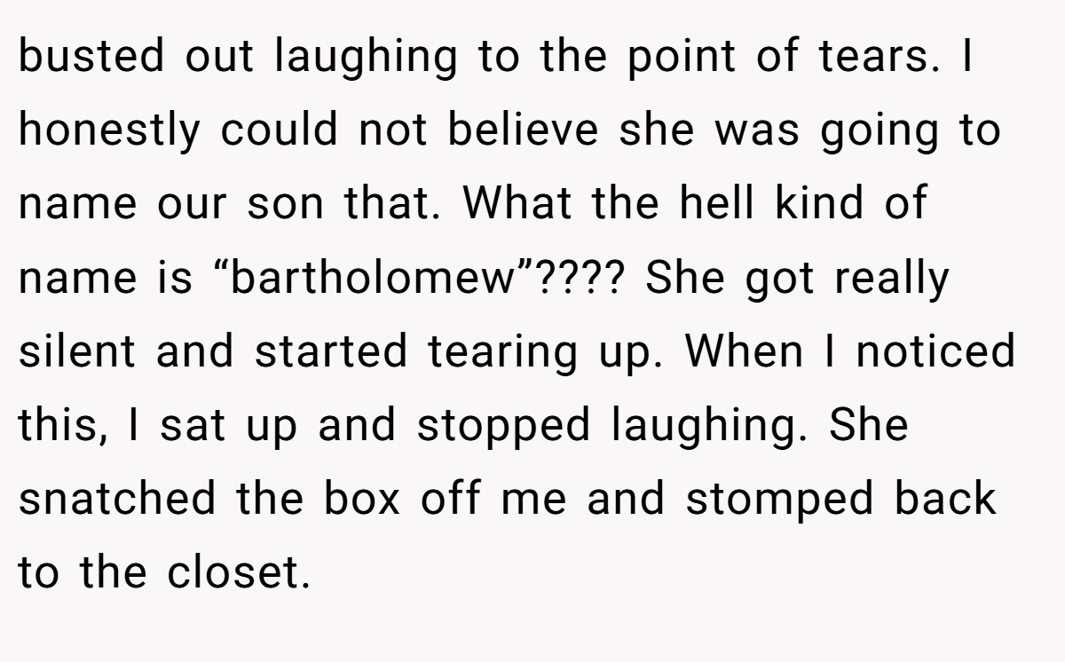 busted out laughing to the point of tears. I honestly could not believe she was going to name our son that. What the hell kind of name is “bartholomew”???? She got really silent and started tearing up. When I noticed this, I sat up and stopped laughing. She snatched the box off me and stomped back to the closet.