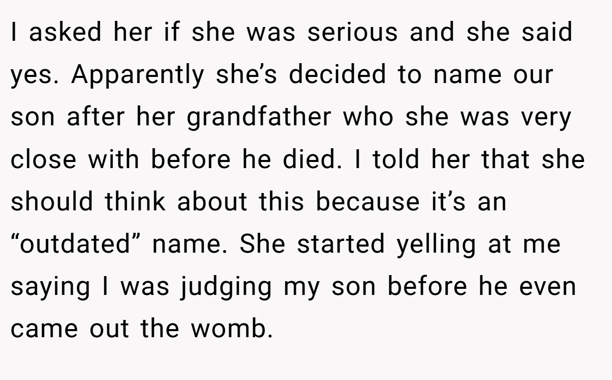 I asked her if she was serious and she said yes. Apparently she’s decided to name our son after her grandfather who she was very close with before he died. I told her that she should think about this because it’s an “outdated” name. She started yelling at me saying I was judging my son before he even came out the womb.