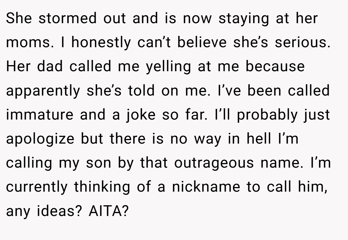 She stormed out and is now staying at her moms. I honestly can’t believe she’s serious. Her dad called me yelling at me because apparently she’s told on me. I’ve been called immature and a joke so far. I’ll probably just apologize but there is no way in hell I’m calling my son by that outrageous name. I’m currently thinking of a nickname to call him, any ideas? AITA?