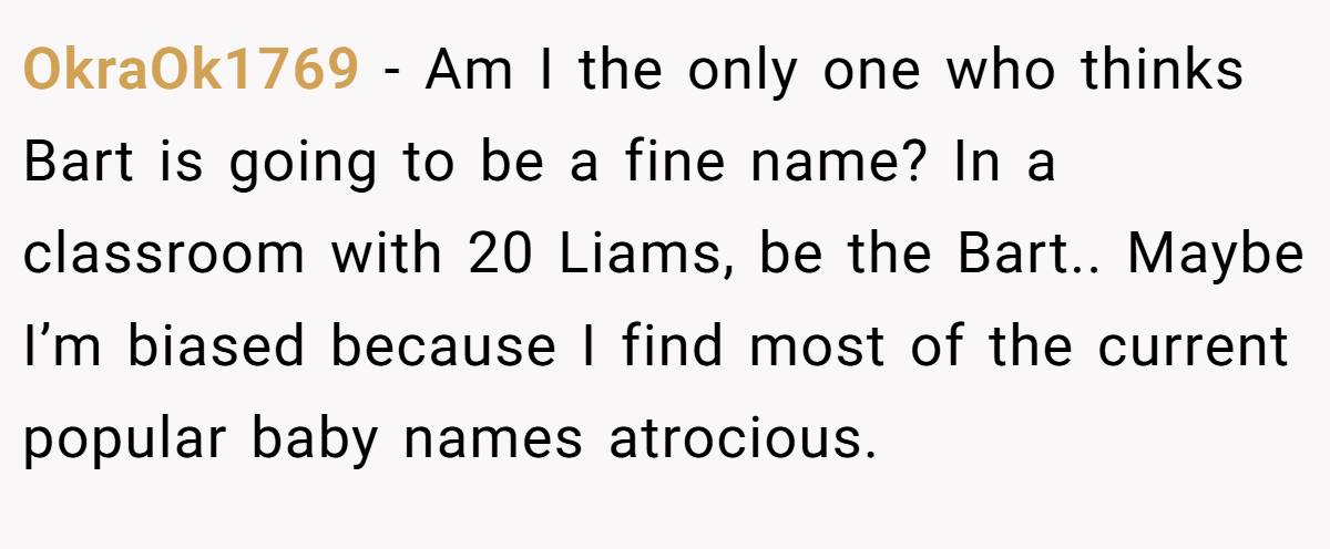 OkraOk1769 − Am I the only one who thinks Bart is going to be a fine name? In a classroom with 20 Liams, be the Bart.. Maybe I’m biased because I find most of the current popular baby names atrocious.