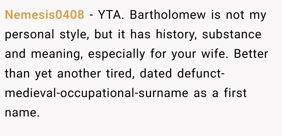 Nemesis0408 − YTA. Bartholomew is not my personal style, but it has history, substance and meaning, especially for your wife. Better than yet another tired, dated defunct-medieval-occupational-surname as a first name.