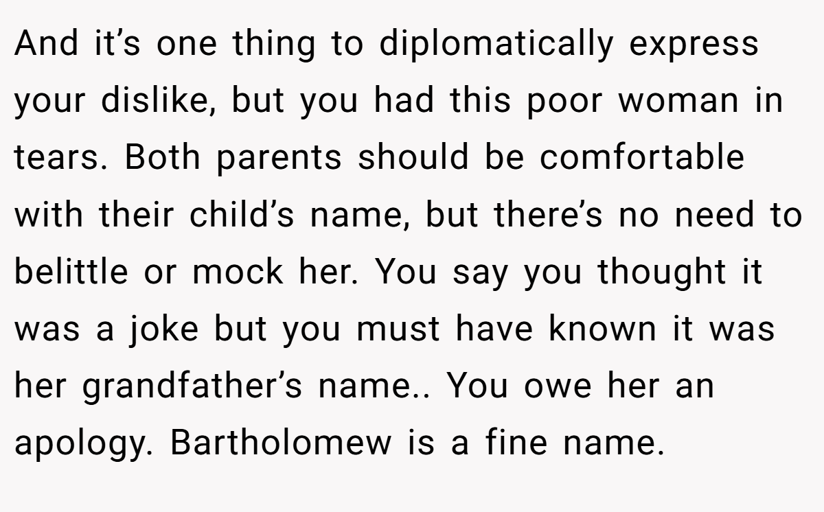 And it’s one thing to diplomatically express your dislike, but you had this poor woman in tears. Both parents should be comfortable with their child’s name, but there’s no need to belittle or mock her. You say you thought it was a joke but you must have known it was her grandfather’s name.. You owe her an apology. Bartholomew is a fine name.
