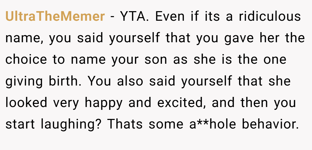 UltraTheMemer − YTA. Even if its a ridiculous name, you said yourself that you gave her the choice to name your son as she is the one giving birth. You also said yourself that she looked very happy and excited, and then you start laughing? Thats some a**hole behavior.