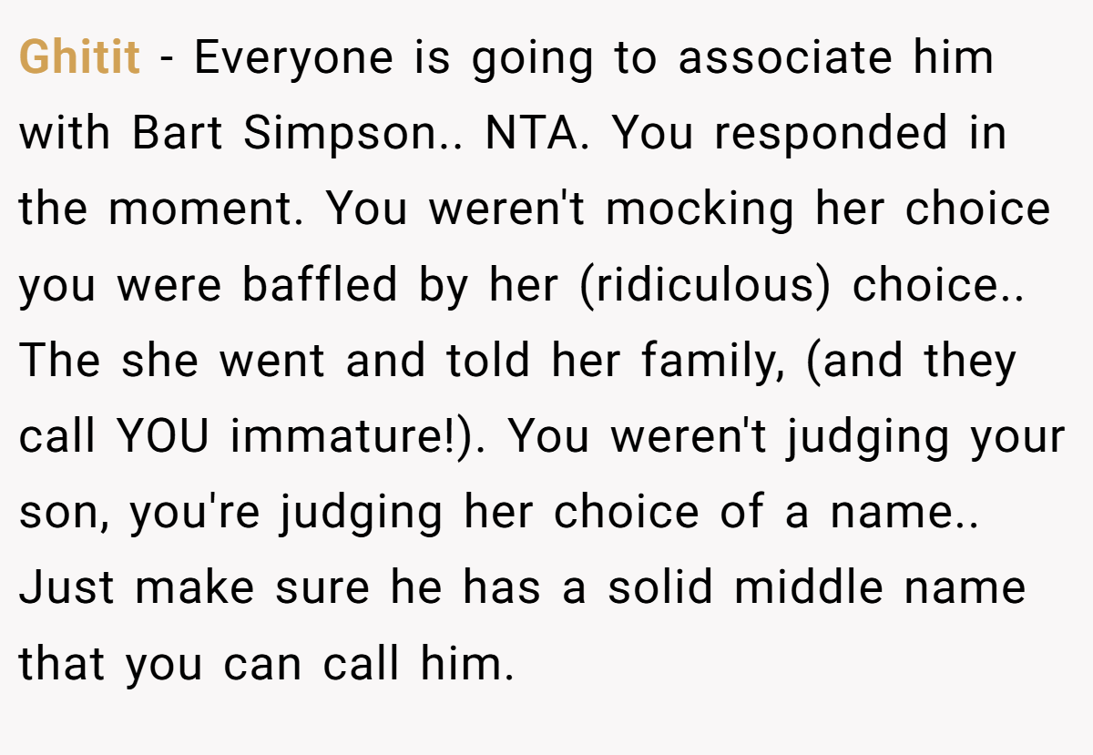 Ghitit − Everyone is going to associate him with Bart Simpson.. NTA. You responded in the moment. You weren't mocking her choice you were baffled by her (ridiculous) choice.. The she went and told her family, (and they call YOU immature!). You weren't judging your son, you're judging her choice of a name.. Just make sure he has a solid middle name that you can call him.
