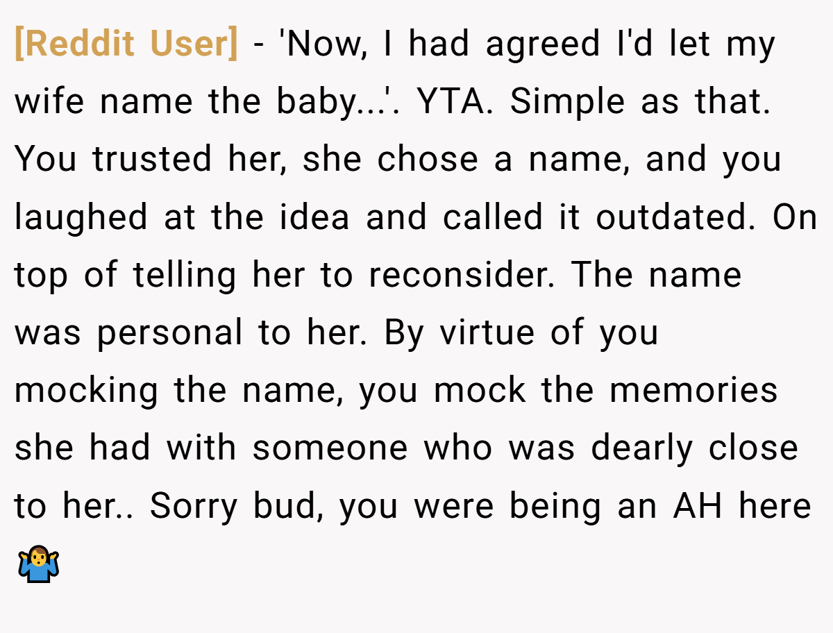[Reddit User] − 'Now, I had agreed I'd let my wife name the baby...'. YTA. Simple as that. You trusted her, she chose a name, and you laughed at the idea and called it outdated. On top of telling her to reconsider. The name was personal to her. By virtue of you mocking the name, you mock the memories she had with someone who was dearly close to her.. Sorry bud, you were being an AH here 🤷‍♂️