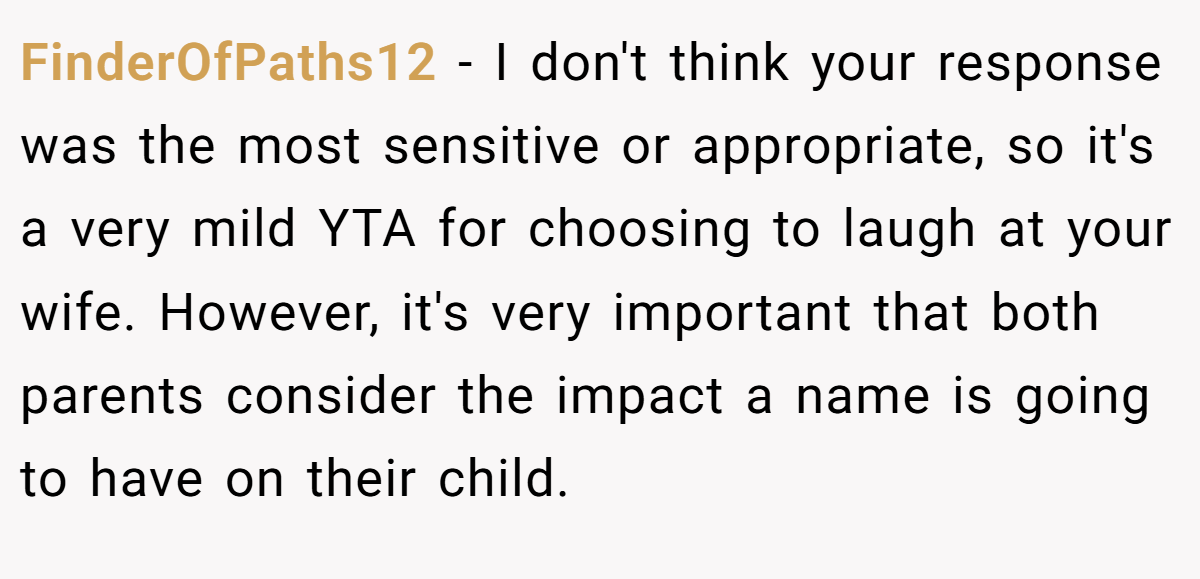 FinderOfPaths12 − I don't think your response was the most sensitive or appropriate, so it's a very mild YTA for choosing to laugh at your wife. However, it's very important that both parents consider the impact a name is going to have on their child.
