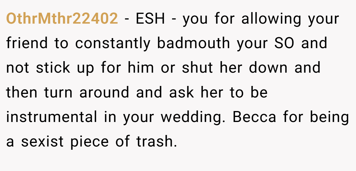 OthrMthr22402 − ESH - you for allowing your friend to constantly badmouth your SO and not stick up for him or shut her down and then turn around and ask her to be instrumental in your wedding. Becca for being a sexist piece of trash.