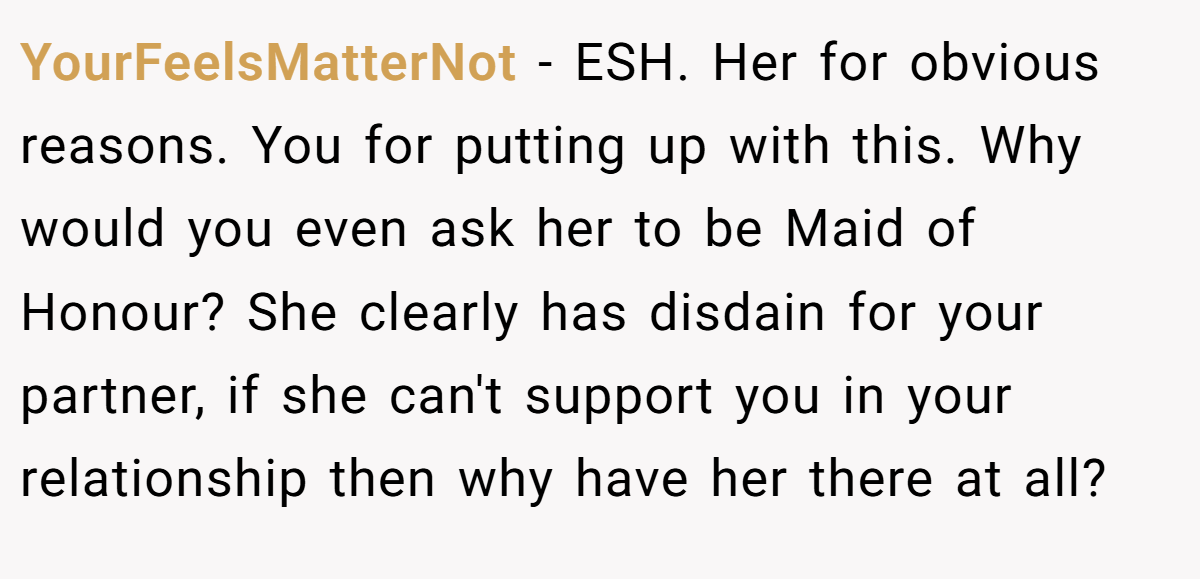 YourFeelsMatterNot − ESH. Her for obvious reasons. You for putting up with this. Why would you even ask her to be Maid of Honour? She clearly has disdain for your partner, if she can't support you in your relationship then why have her there at all?