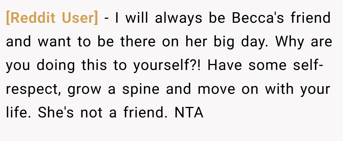 [Reddit User] − I will always be Becca's friend and want to be there on her big day. Why are you doing this to yourself?! Have some self-respect, grow a spine and move on with your life. She's not a friend. NTA
