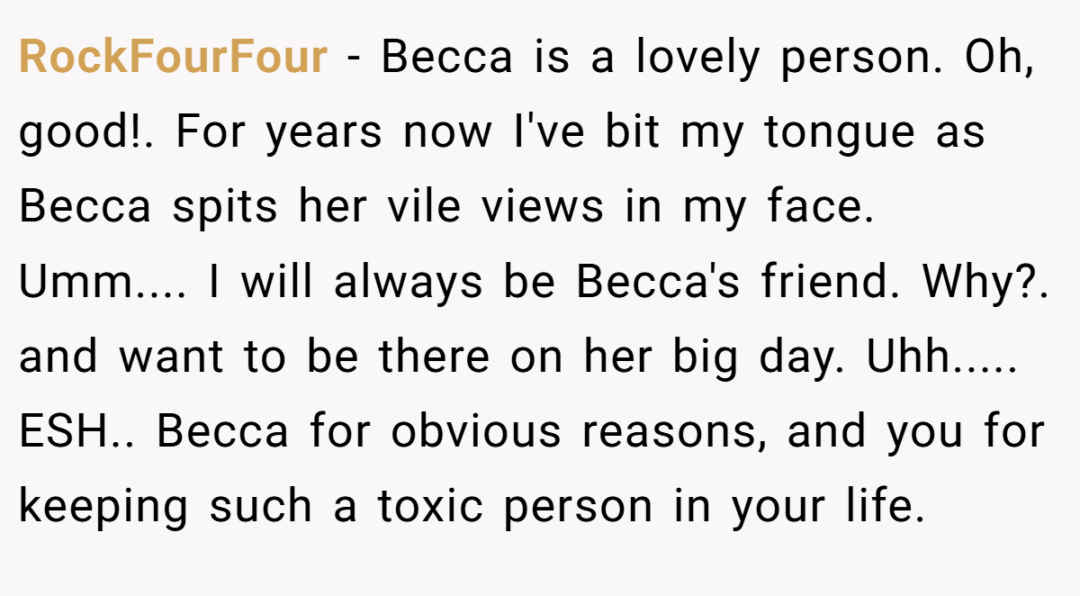 RockFourFour − Becca is a lovely person. Oh, good!. For years now I've bit my tongue as Becca spits her vile views in my face. Umm.... I will always be Becca's friend. Why?. and want to be there on her big day. Uhh..... ESH.. Becca for obvious reasons, and you for keeping such a toxic person in your life.