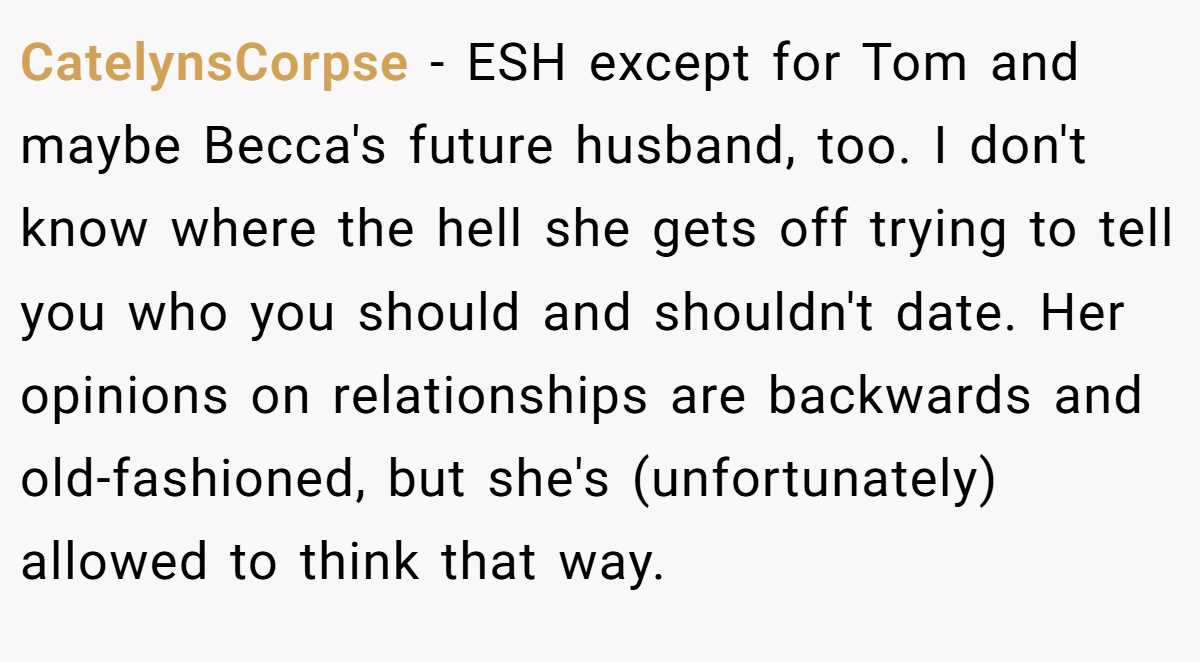 CatelynsCorpse − ESH except for Tom and maybe Becca's future husband, too. I don't know where the hell she gets off trying to tell you who you should and shouldn't date. Her opinions on relationships are backwards and old-fashioned, but she's (unfortunately) allowed to think that way.