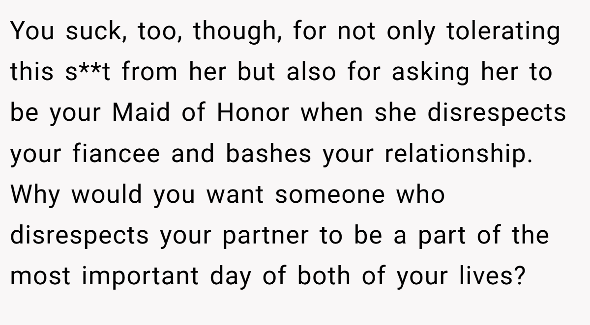 You suck, too, though, for not only tolerating this s**t from her but also for asking her to be your Maid of Honor when she disrespects your fiancee and bashes your relationship. Why would you want someone who disrespects your partner to be a part of the most important day of both of your lives?