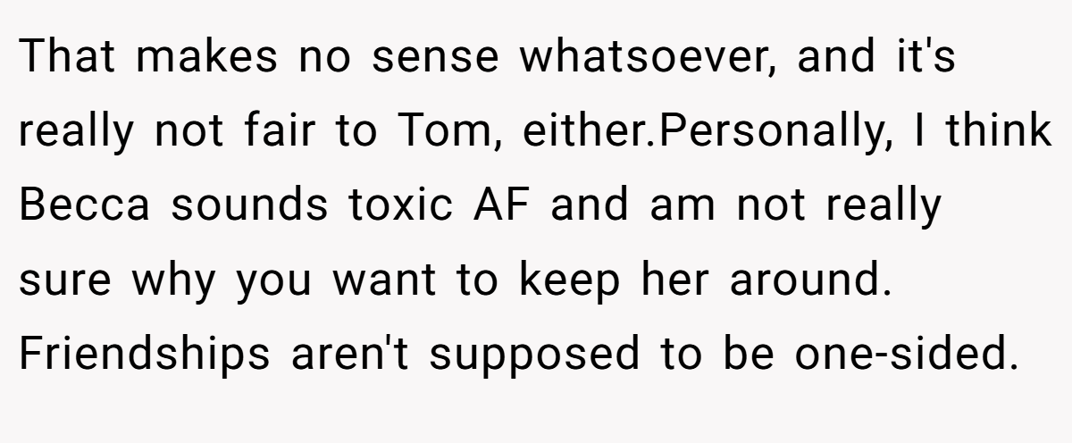 That makes no sense whatsoever, and it's really not fair to Tom, either.Personally, I think Becca sounds toxic AF and am not really sure why you want to keep her around. Friendships aren't supposed to be one-sided.