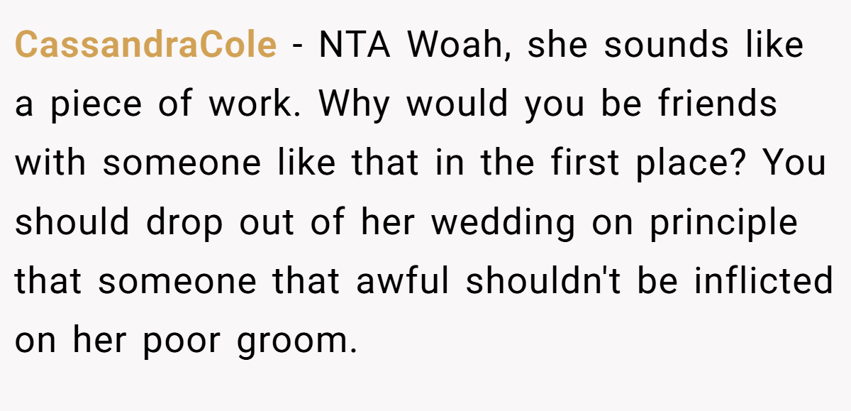 CassandraCole − NTA Woah, she sounds like a piece of work. Why would you be friends with someone like that in the first place? You should drop out of her wedding on principle that someone that awful shouldn't be inflicted on her poor groom.