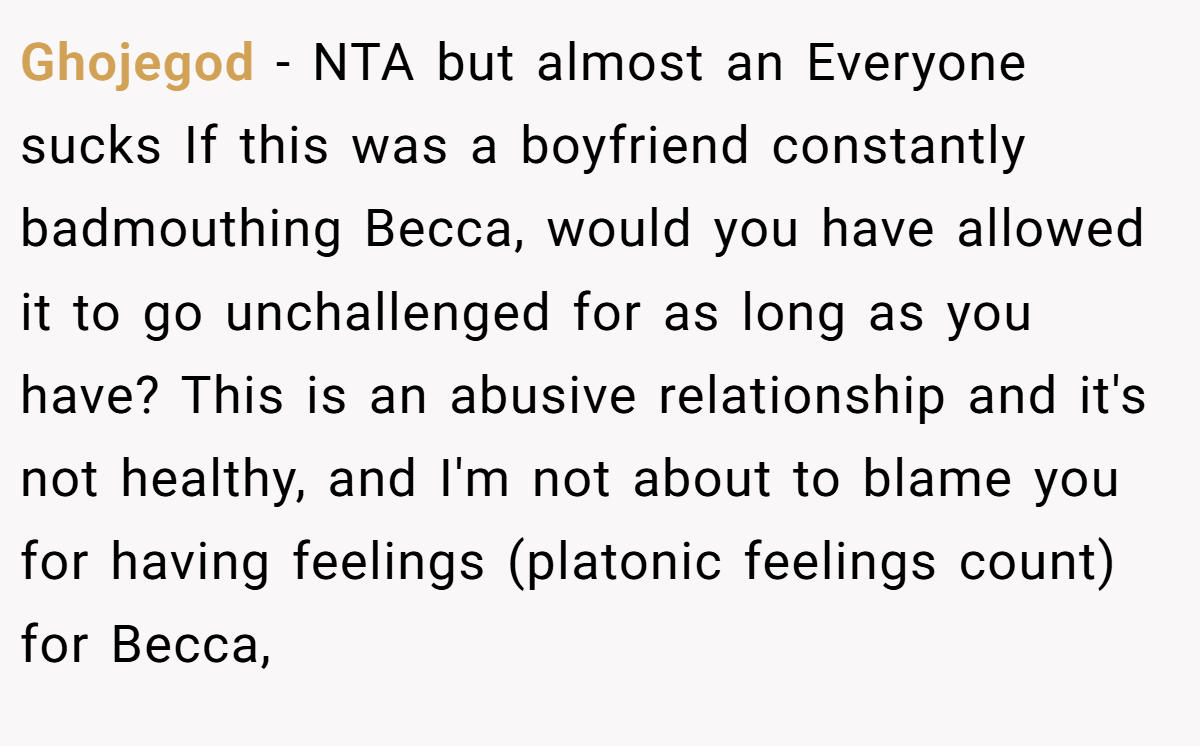 Ghojegod − NTA but almost an Everyone sucks If this was a boyfriend constantly badmouthing Becca, would you have allowed it to go unchallenged for as long as you have? This is an abusive relationship and it's not healthy, and I'm not about to blame you for having feelings (platonic feelings count) for Becca,