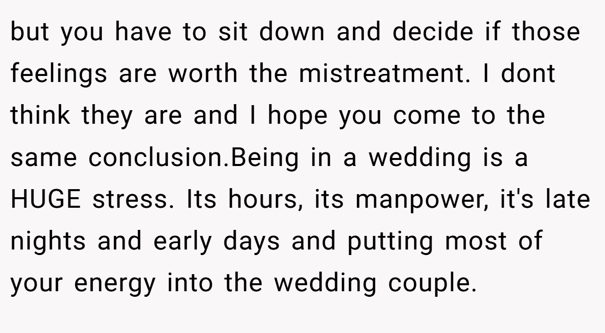 but you have to sit down and decide if those feelings are worth the mistreatment. I dont think they are and I hope you come to the same conclusion.Being in a wedding is a HUGE stress. Its hours, its manpower, it's late nights and early days and putting most of your energy into the wedding couple.