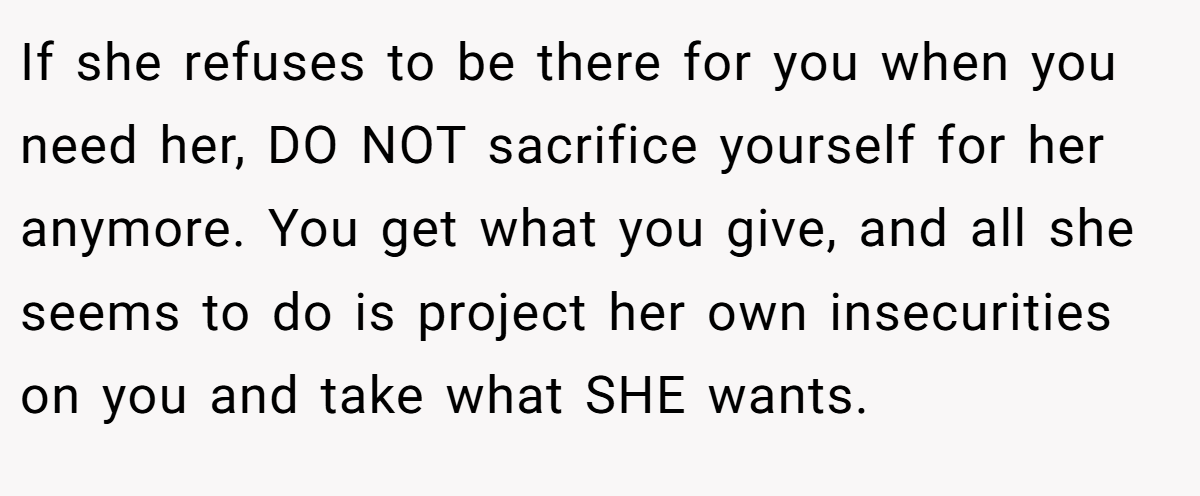 If she refuses to be there for you when you need her, DO NOT sacrifice yourself for her anymore. You get what you give, and all she seems to do is project her own insecurities on you and take what SHE wants.